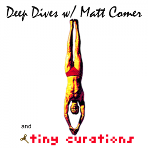 DEEP DIVES w/ Matt Comer and tiny curations